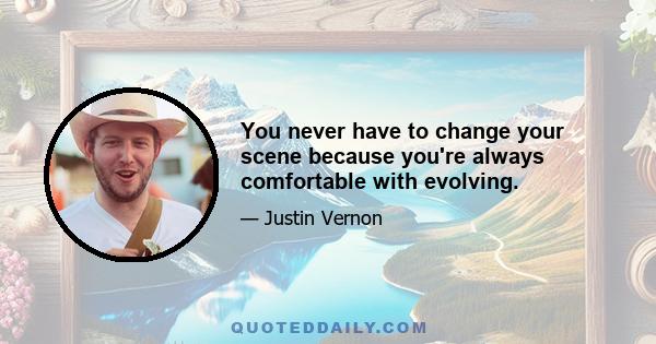 You never have to change your scene because you're always comfortable with evolving.