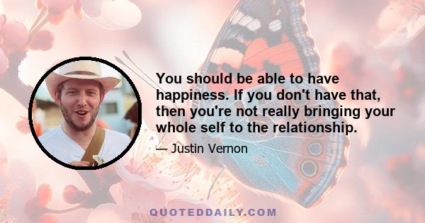 You should be able to have happiness. If you don't have that, then you're not really bringing your whole self to the relationship.