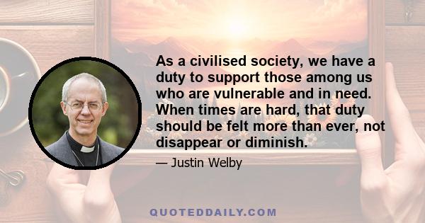 As a civilised society, we have a duty to support those among us who are vulnerable and in need. When times are hard, that duty should be felt more than ever, not disappear or diminish.