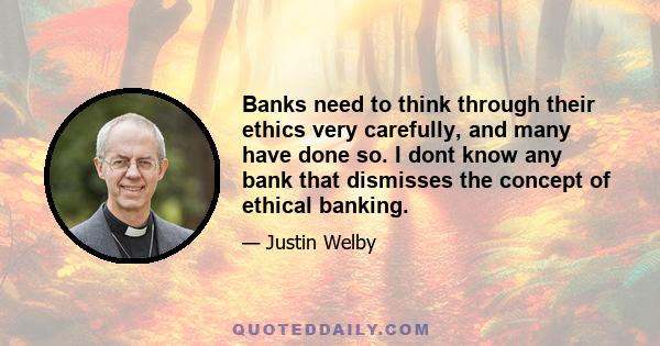 Banks need to think through their ethics very carefully, and many have done so. I dont know any bank that dismisses the concept of ethical banking.