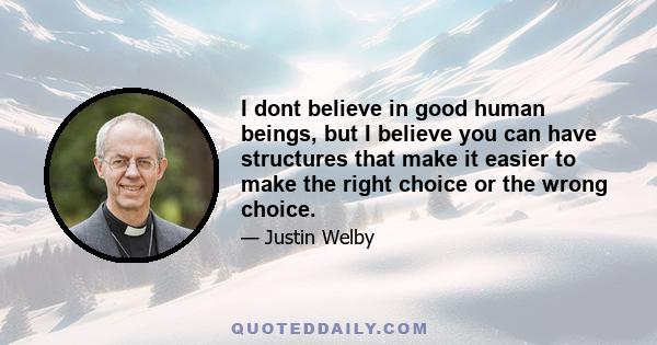 I dont believe in good human beings, but I believe you can have structures that make it easier to make the right choice or the wrong choice.