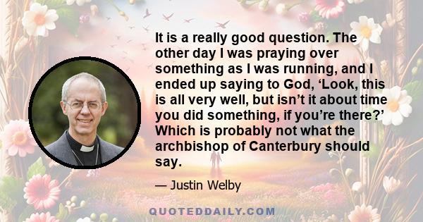 It is a really good question. The other day I was praying over something as I was running, and I ended up saying to God, ‘Look, this is all very well, but isn’t it about time you did something, if you’re there?’ Which