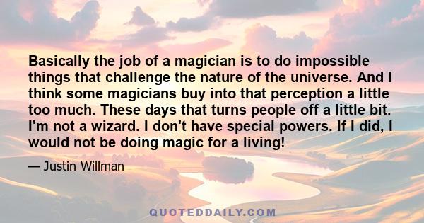 Basically the job of a magician is to do impossible things that challenge the nature of the universe. And I think some magicians buy into that perception a little too much. These days that turns people off a little bit. 