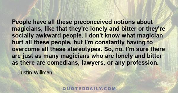 People have all these preconceived notions about magicians, like that they're lonely and bitter or they're socially awkward people. I don't know what magician hurt all these people, but I'm constantly having to overcome 