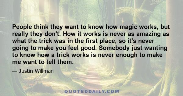 People think they want to know how magic works, but really they don't. How it works is never as amazing as what the trick was in the first place, so it's never going to make you feel good. Somebody just wanting to know