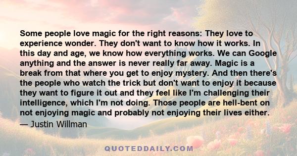 Some people love magic for the right reasons: They love to experience wonder. They don't want to know how it works. In this day and age, we know how everything works. We can Google anything and the answer is never