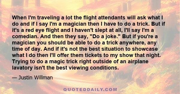 When I'm traveling a lot the flight attendants will ask what I do and if I say I'm a magician then I have to do a trick. But if it's a red eye flight and I haven't slept at all, I'll say I'm a comedian. And then they