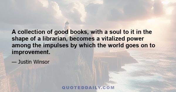 A collection of good books, with a soul to it in the shape of a librarian, becomes a vitalized power among the impulses by which the world goes on to improvement.