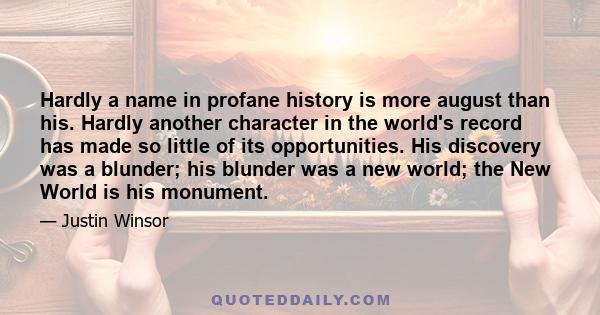 Hardly a name in profane history is more august than his. Hardly another character in the world's record has made so little of its opportunities. His discovery was a blunder; his blunder was a new world; the New World