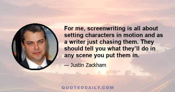 For me, screenwriting is all about setting characters in motion and as a writer just chasing them. They should tell you what they’ll do in any scene you put them in.