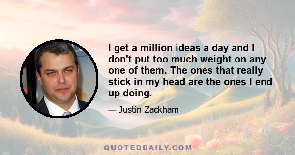 I get a million ideas a day and I don't put too much weight on any one of them. The ones that really stick in my head are the ones I end up doing.