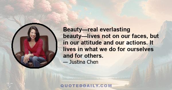 Beauty—real everlasting beauty—lives not on our faces, but in our attitude and our actions. It lives in what we do for ourselves and for others.