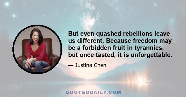 But even quashed rebellions leave us different. Because freedom may be a forbidden fruit in tyrannies, but once tasted, it is unforgettable.