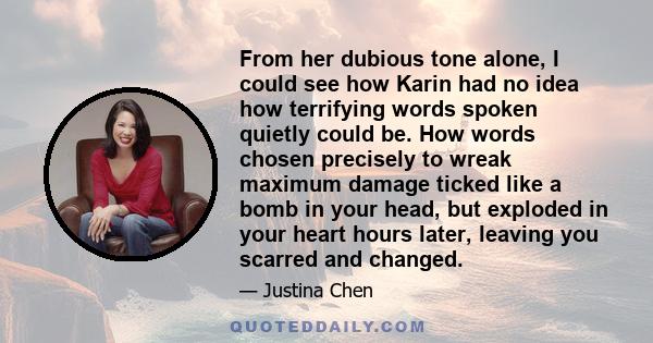 From her dubious tone alone, I could see how Karin had no idea how terrifying words spoken quietly could be. How words chosen precisely to wreak maximum damage ticked like a bomb in your head, but exploded in your heart 