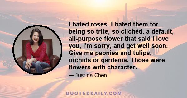 I hated roses. I hated them for being so trite, so clichéd, a default, all-purpose flower that said I love you, I'm sorry, and get well soon. Give me peonies and tulips, orchids or gardenia. Those were flowers with