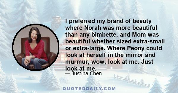 I preferred my brand of beauty where Norah was more beautiful than any bimbette, and Mom was beautiful whether sized extra-small or extra-large. Where Peony could look at herself in the mirror and murmur, wow, look at