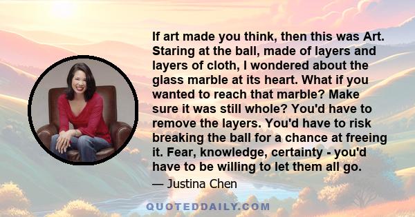 If art made you think, then this was Art. Staring at the ball, made of layers and layers of cloth, I wondered about the glass marble at its heart. What if you wanted to reach that marble? Make sure it was still whole?