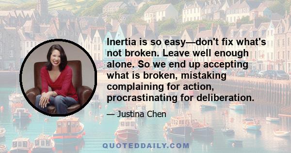 Inertia is so easy—don't fix what's not broken. Leave well enough alone. So we end up accepting what is broken, mistaking complaining for action, procrastinating for deliberation.