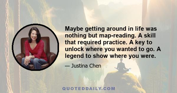 Maybe getting around in life was nothing but map-reading. A skill that required practice. A key to unlock where you wanted to go. A legend to show where you were.