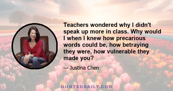 Teachers wondered why I didn't speak up more in class. Why would I when I knew how precarious words could be, how betraying they were, how vulnerable they made you?