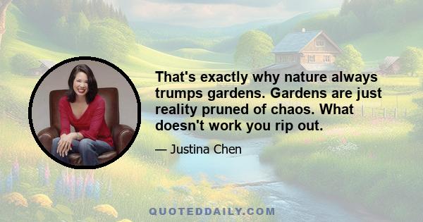 That's exactly why nature always trumps gardens. Gardens are just reality pruned of chaos. What doesn't work you rip out.