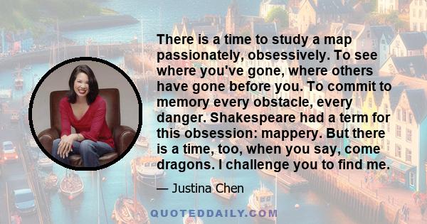 There is a time to study a map passionately, obsessively. To see where you've gone, where others have gone before you. To commit to memory every obstacle, every danger. Shakespeare had a term for this obsession: