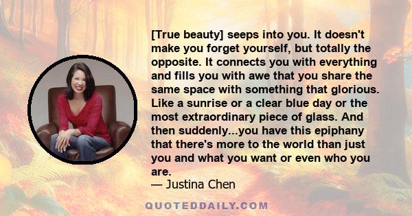 [True beauty] seeps into you. It doesn't make you forget yourself, but totally the opposite. It connects you with everything and fills you with awe that you share the same space with something that glorious. Like a