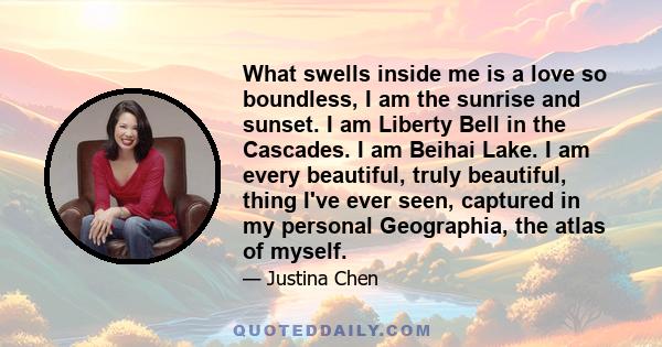 What swells inside me is a love so boundless, I am the sunrise and sunset. I am Liberty Bell in the Cascades. I am Beihai Lake. I am every beautiful, truly beautiful, thing I've ever seen, captured in my personal