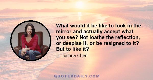 What would it be like to look in the mirror and actually accept what you see? Not loathe the reflection, or despise it, or be resigned to it? But to like it?