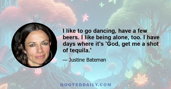 I like to go dancing, have a few beers. I like being alone, too. I have days where it's 'God, get me a shot of tequila.'