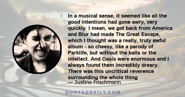 In a musical sense, it seemed like all the good intentions had gone awry, very quickly. I mean, we got back from America and Blur had made The Great Escape, which I thought was a really, truly awful album - so cheesy,