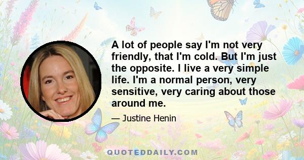 A lot of people say I'm not very friendly, that I'm cold. But I'm just the opposite. I live a very simple life. I'm a normal person, very sensitive, very caring about those around me.