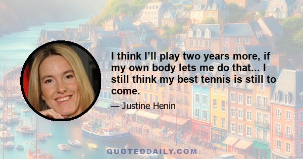 I think I’ll play two years more, if my own body lets me do that... I still think my best tennis is still to come.