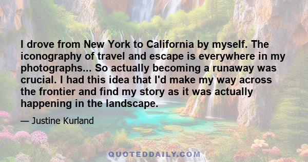 I drove from New York to California by myself. The iconography of travel and escape is everywhere in my photographs... So actually becoming a runaway was crucial. I had this idea that I'd make my way across the frontier 