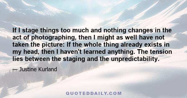 If I stage things too much and nothing changes in the act of photographing, then I might as well have not taken the picture: If the whole thing already exists in my head, then I haven't learned anything. The tension