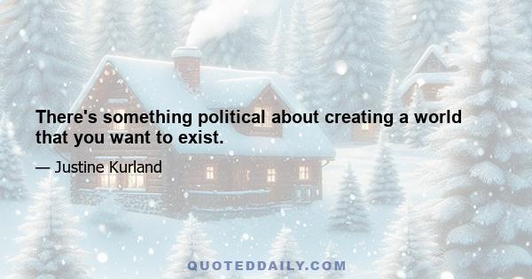 There's something political about creating a world that you want to exist.