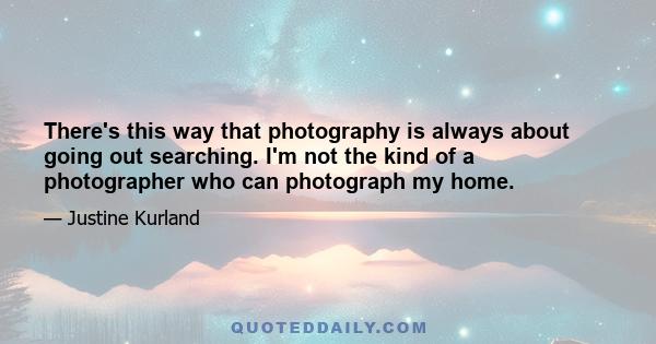 There's this way that photography is always about going out searching. I'm not the kind of a photographer who can photograph my home.