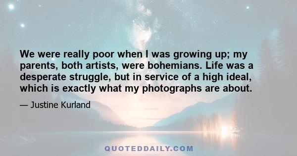 We were really poor when I was growing up; my parents, both artists, were bohemians. Life was a desperate struggle, but in service of a high ideal, which is exactly what my photographs are about.