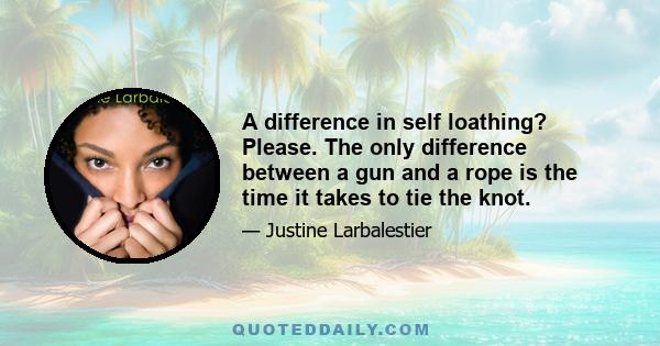 A difference in self loathing? Please. The only difference between a gun and a rope is the time it takes to tie the knot.