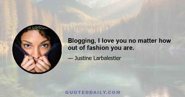 Blogging, I love you no matter how out of fashion you are.