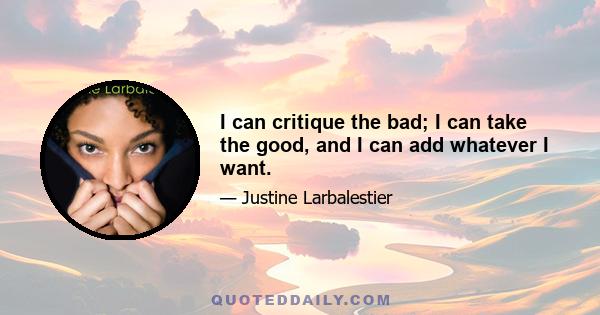 I can critique the bad; I can take the good, and I can add whatever I want.