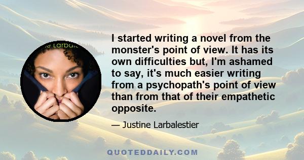 I started writing a novel from the monster's point of view. It has its own difficulties but, I'm ashamed to say, it's much easier writing from a psychopath's point of view than from that of their empathetic opposite.