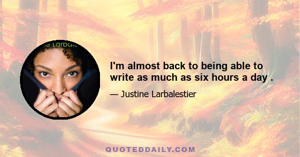 I'm almost back to being able to write as much as six hours a day .