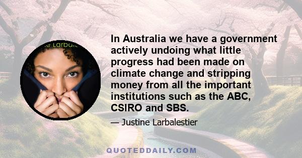 In Australia we have a government actively undoing what little progress had been made on climate change and stripping money from all the important institutions such as the ABC, CSIRO and SBS.