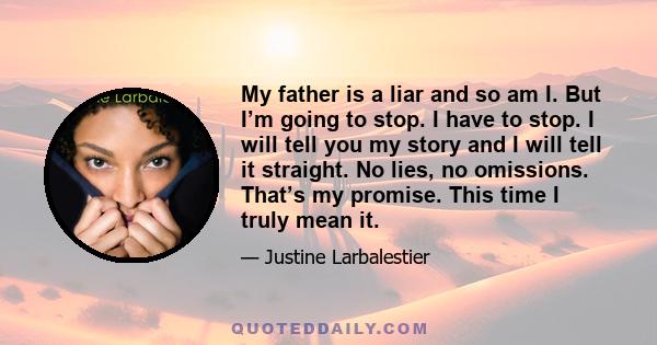 My father is a liar and so am I. But I’m going to stop. I have to stop. I will tell you my story and I will tell it straight. No lies, no omissions. That’s my promise. This time I truly mean it.