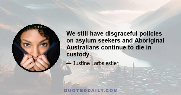 We still have disgraceful policies on asylum seekers and Aboriginal Australians continue to die in custody.