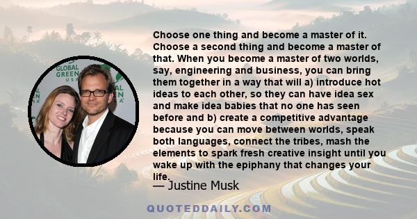 Choose one thing and become a master of it. Choose a second thing and become a master of that. When you become a master of two worlds, say, engineering and business, you can bring them together in a way that will a)