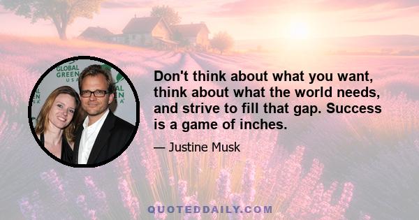 Don't think about what you want, think about what the world needs, and strive to fill that gap. Success is a game of inches.