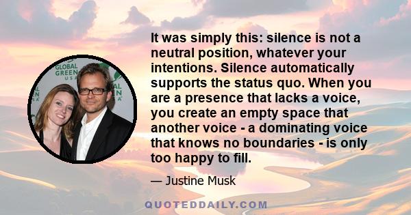 It was simply this: silence is not a neutral position, whatever your intentions. Silence automatically supports the status quo. When you are a presence that lacks a voice, you create an empty space that another voice -