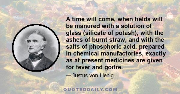 A time will come, when fields will be manured with a solution of glass (silicate of potash), with the ashes of burnt straw, and with the salts of phosphoric acid, prepared in chemical manufactories, exactly as at